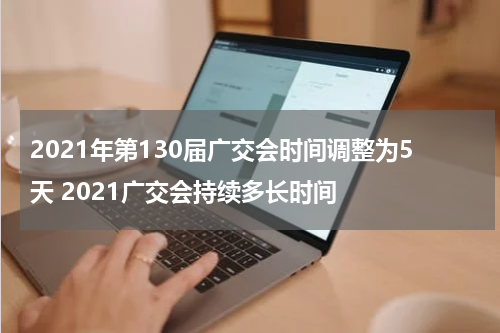 2021年第130届广交会时间调整为5天 2021广交会持续多长时间