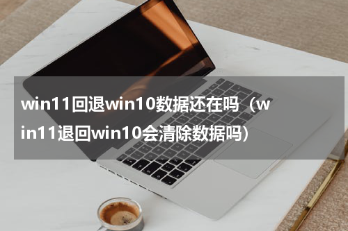 win11回退win10数据还在吗（win11退回win10会清除数据吗）