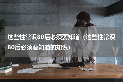 这些性常识80后必须要知道（这些性常识80后必须要知道的知识）
