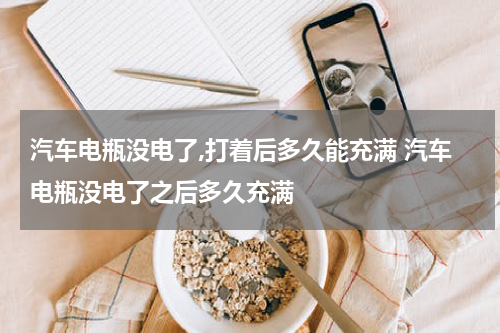 汽车电瓶没电了,打着后多久能充满 汽车电瓶没电了之后多久充满