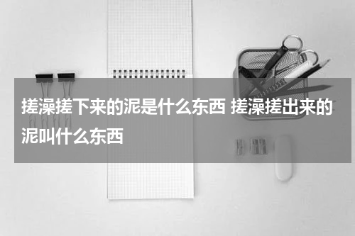 搓澡搓下来的泥是什么东西 搓澡搓出来的泥叫什么东西