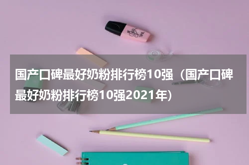 国产口碑最好奶粉排行榜10强（国产口碑最好奶粉排行榜10强2021年）
