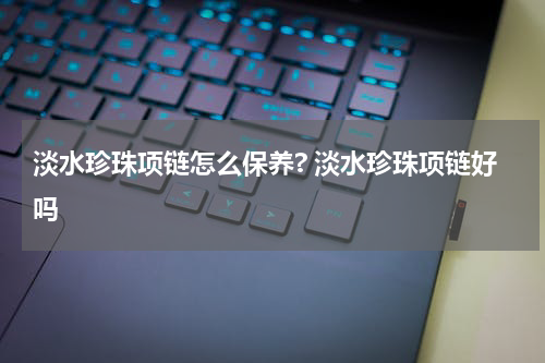 淡水珍珠项链怎么保养? 淡水珍珠项链好吗