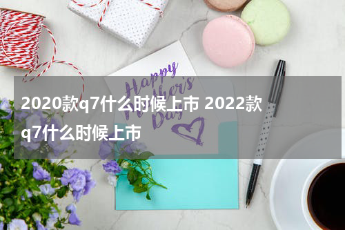 2020款q7什么时候上市 2022款q7什么时候上市