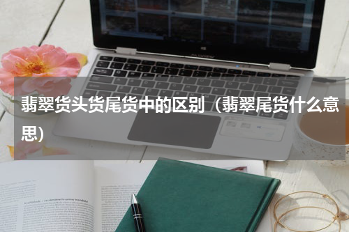 翡翠货头货尾货中的区别（翡翠尾货什么意思）