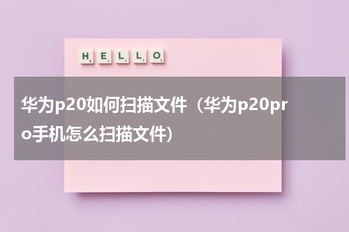 华为p20如何扫描文件（华为p20pro手机怎么扫描文件）