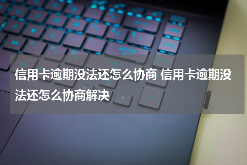 信用卡逾期没法还怎么协商 信用卡逾期没法还怎么协商解决