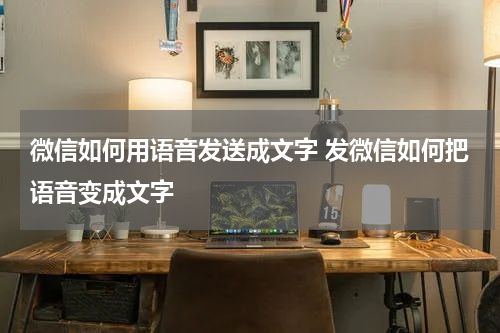 微信如何用语音发送成文字 发微信如何把语音变成文字