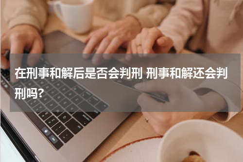 在刑事和解后是否会判刑 刑事和解还会判刑吗?