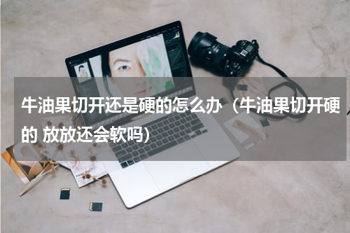 牛油果切开还是硬的怎么办（牛油果切开硬的 放放还会软吗）