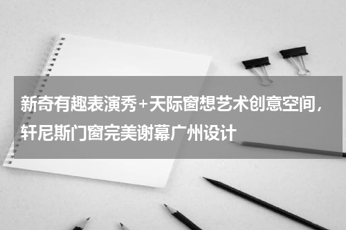 新奇有趣表演秀+天际窗想艺术创意空间，轩尼斯门窗完美谢幕广州设计
