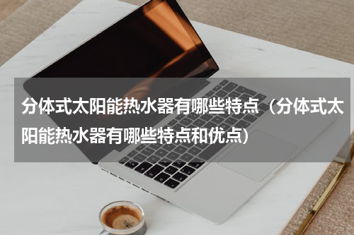 分体式太阳能热水器有哪些特点（分体式太阳能热水器有哪些特点和优点）