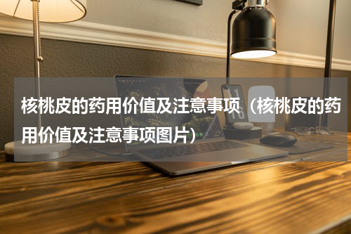核桃皮的药用价值及注意事项（核桃皮的药用价值及注意事项图片）