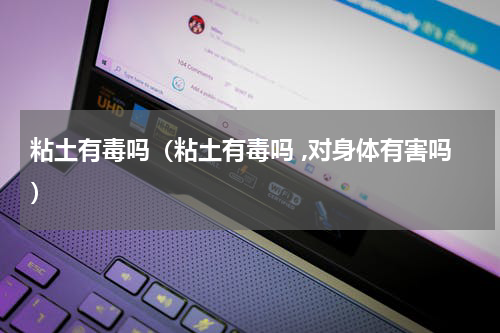 粘土有毒吗（粘土有毒吗 ,对身体有害吗）
