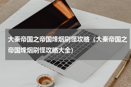 大秦帝国之帝国烽烟刷怪攻略（大秦帝国之帝国烽烟刷怪攻略大全）