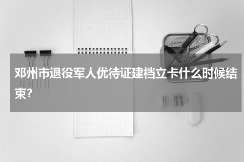 邓州市退役军人优待证建档立卡什么时候结束？