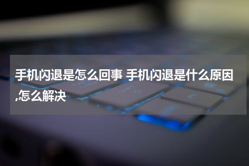 手机闪退是怎么回事 手机闪退是什么原因,怎么解决