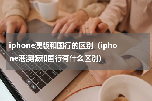 iphone澳版和国行的区别（iphone港澳版和国行有什么区别）