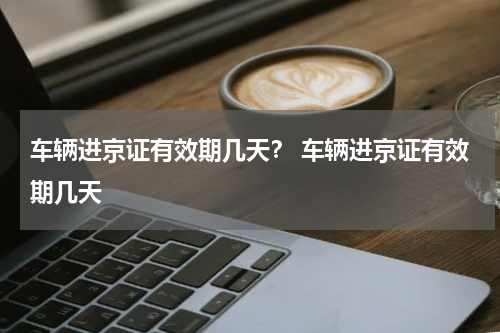 车辆进京证有效期几天？ 车辆进京证有效期几天
