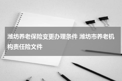 潍坊养老保险变更办理条件 潍坊市养老机构责任险文件