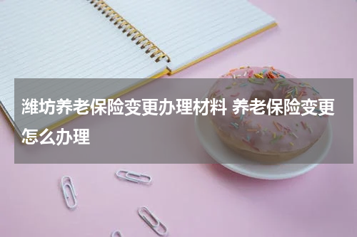 潍坊养老保险变更办理材料 养老保险变更怎么办理