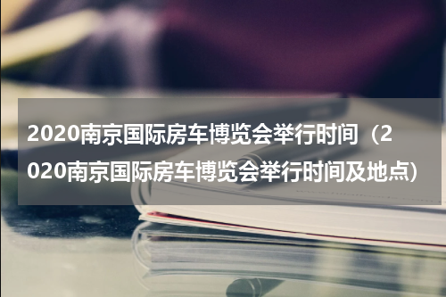 2020南京国际房车博览会举行时间（2020南京国际房车博览会举行时间及地点）