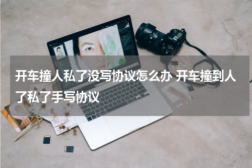 开车撞人私了没写协议怎么办 开车撞到人了私了手写协议