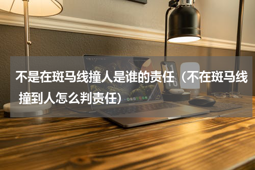 不是在斑马线撞人是谁的责任（不在斑马线 撞到人怎么判责任）