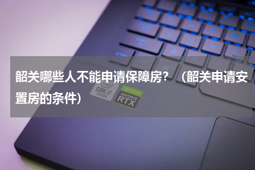韶关哪些人不能申请保障房？（韶关申请安置房的条件）