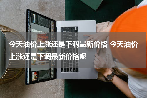 今天油价上涨还是下调最新价格 今天油价上涨还是下调最新价格呢
