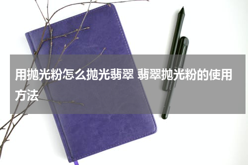 用抛光粉怎么抛光翡翠 翡翠抛光粉的使用方法