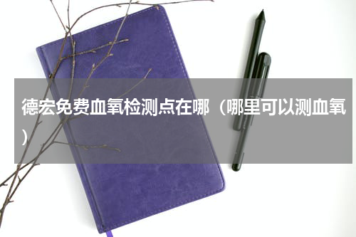 德宏免费血氧检测点在哪（哪里可以测血氧）