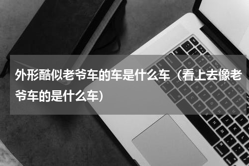 外形酷似老爷车的车是什么车（看上去像老爷车的是什么车）