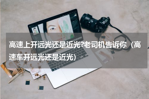 高速上开远光还是近光?老司机告诉你（高速车开远光还是近光）