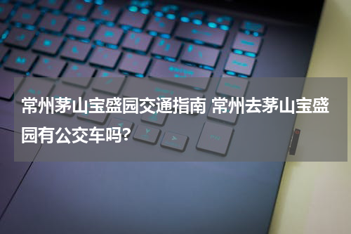 常州茅山宝盛园交通指南 常州去茅山宝盛园有公交车吗?