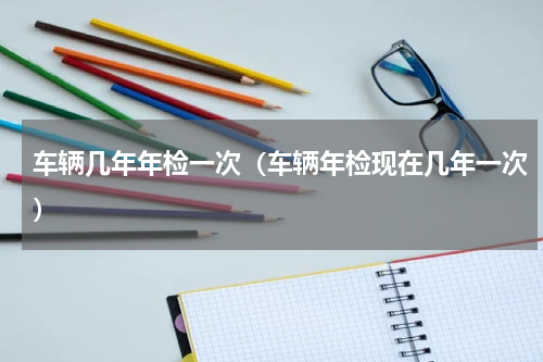 车辆几年年检一次（车辆年检现在几年一次）