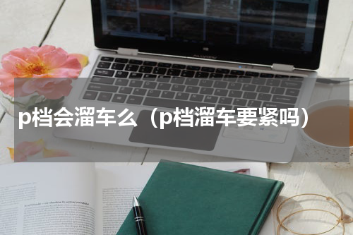 p档会溜车么（p档溜车要紧吗）