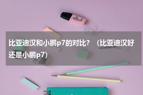 比亚迪汉和小鹏p7的对比？（比亚迪汉好还是小鹏p7）