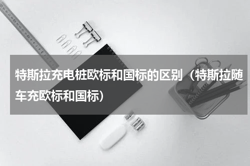 特斯拉充电桩欧标和国标的区别（特斯拉随车充欧标和国标）