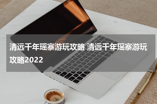 清远千年瑶寨游玩攻略 清远千年瑶寨游玩攻略2022