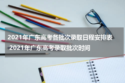2021年广东高考各批次录取日程安排表 2021年广东高考录取批次时间
