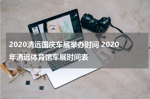 2020清远国庆车展举办时间 2020年清远体育馆车展时间表