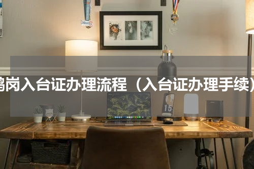 鹤岗入台证办理流程（入台证办理手续）