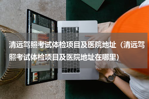 清远驾照考试体检项目及医院地址（清远驾照考试体检项目及医院地址在哪里）