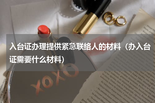 入台证办理提供紧急联络人的材料（办入台证需要什么材料）