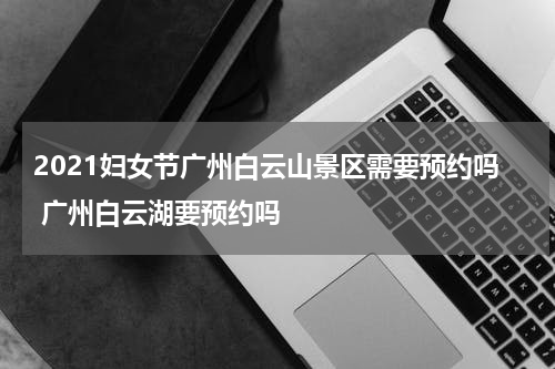 2021妇女节广州白云山景区需要预约吗 广州白云湖要预约吗