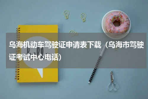 乌海机动车驾驶证申请表下载（乌海市驾驶证考试中心电话）