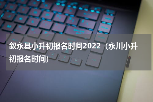 叙永县小升初报名时间2022（永川小升初报名时间）