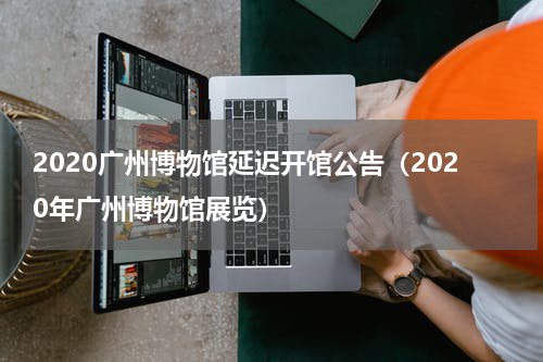 2020广州博物馆延迟开馆公告（2020年广州博物馆展览）