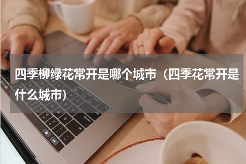 四季柳绿花常开是哪个城市（四季花常开是什么城市）